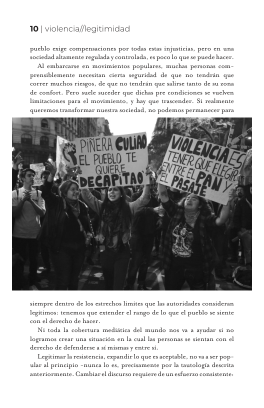 10 | violencia//legitimidad  puchlo exige compensaciones por todas estas injusticias, pero en una sociedad altamente reguladay controlada, es poco lo que se puede hacer.  Al embarcarse en movimientos populares, muchas personas com prensiblemente necesitan cierta seguridad de que no tendrin que correr muchos riesgos, de que no tendrén que salirse tanto de su zona de confort. Pero sucle suceder que dichas pre condiciones se vuelven  limitaciones para ¢l movimiento, y hay que trascender. Si realmente  queremos transformar nucstra sociedad, no podemos permanceer para  siempre dentro de los estrechos limites que las autoridades consideran  Legitimos: tenemos que extender e ranga de lo que el puchlo se siente con el derecho de hacer.  Ni toda Ia coberturs mediitica del mundo nos va a ayudar si no logramos crear una situacién en la cual las personas se sientan con | derecho de defenderse a si mismas y entre si  Legitimar Ia resistencia, expandir lo que es aceptable, no va  ser pop- ular al principio -nunca lo cs, precissmente por Ia tautologia descrita  anteriormente. Cambiar el discurso requicre de un esfuuerzo consistente 